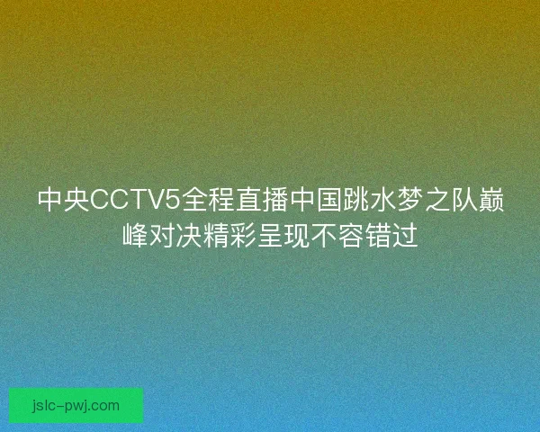 中央CCTV5全程直播中国跳水梦之队巅峰对决精彩呈现不容错过