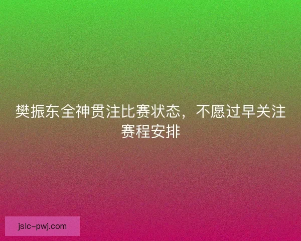 樊振东全神贯注比赛状态，不愿过早关注赛程安排