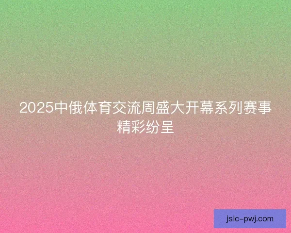 2025中俄体育交流周盛大开幕系列赛事精彩纷呈