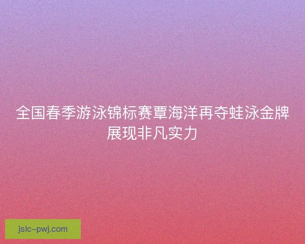 全国春季游泳锦标赛覃海洋再夺蛙泳金牌展现非凡实力