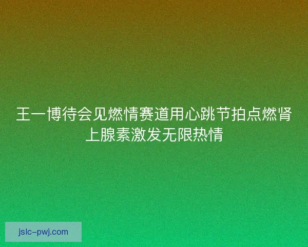 王一博待会见燃情赛道用心跳节拍点燃肾上腺素激发无限热情