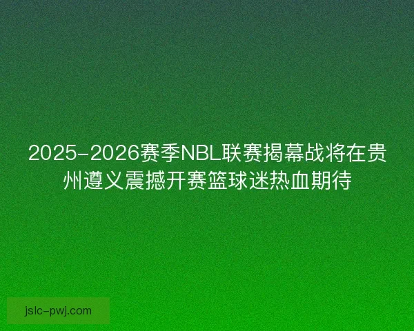 2025-2026赛季NBL联赛揭幕战将在贵州遵义震撼开赛篮球迷热血期待