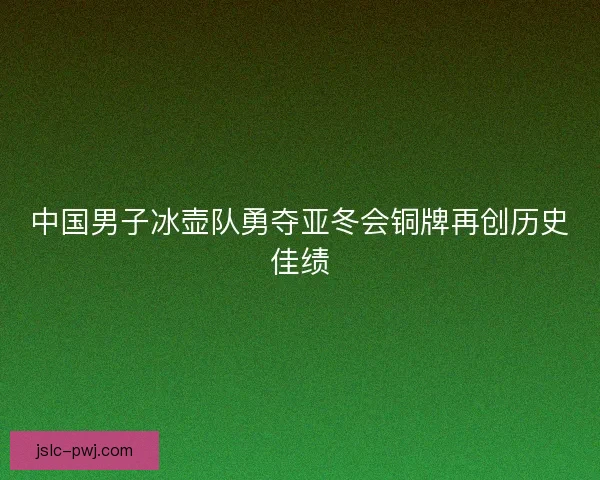 中国男子冰壶队勇夺亚冬会铜牌再创历史佳绩