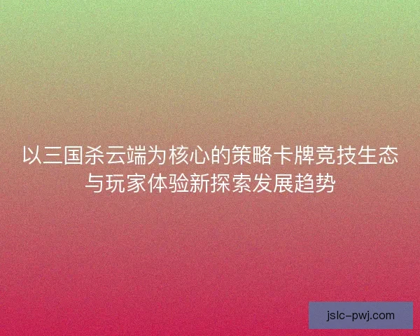 以三国杀云端为核心的策略卡牌竞技生态与玩家体验新探索发展趋势
