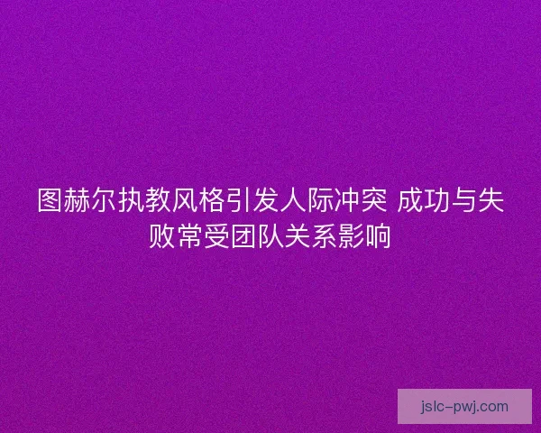 图赫尔执教风格引发人际冲突 成功与失败常受团队关系影响 图赫尔执教风格引发人际冲突 成功与失败常受团队关系影响