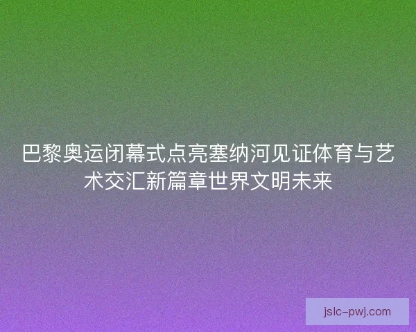 巴黎奥运闭幕式点亮塞纳河见证体育与艺术交汇新篇章世界文明未来 巴黎奥运闭幕式点亮塞纳河见证体育与艺术交汇新篇章世界文明未来