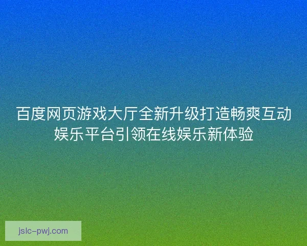 百度网页游戏大厅全新升级打造畅爽互动娱乐平台引领在线娱乐新体验 百度网页游戏大厅全新升级打造畅爽互动娱乐平台引领在线娱乐新体验