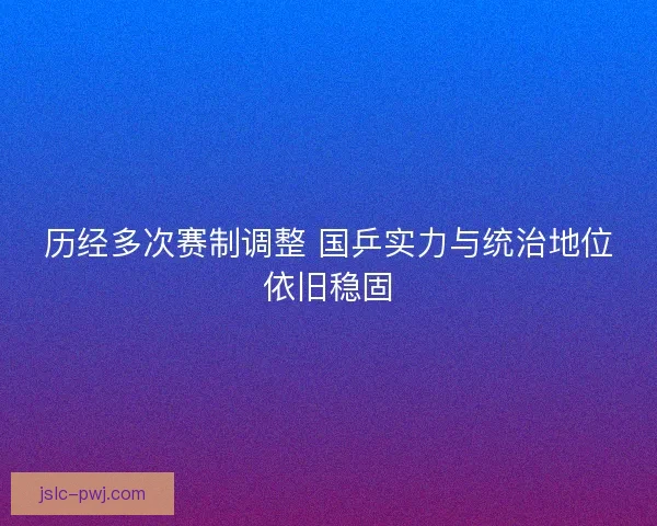 历经多次赛制调整 国乒实力与统治地位依旧稳固 历经多次赛制调整 国乒实力与统治地位依旧稳固