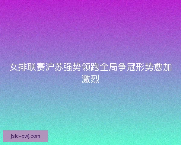 女排联赛沪苏强势领跑全局争冠形势愈加激烈 女排联赛沪苏强势领跑全局争冠形势愈加激烈