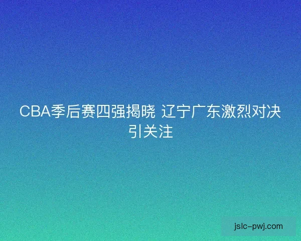 CBA季后赛四强揭晓 辽宁广东激烈对决引关注 CBA季后赛四强揭晓 辽宁广东激烈对决引关注