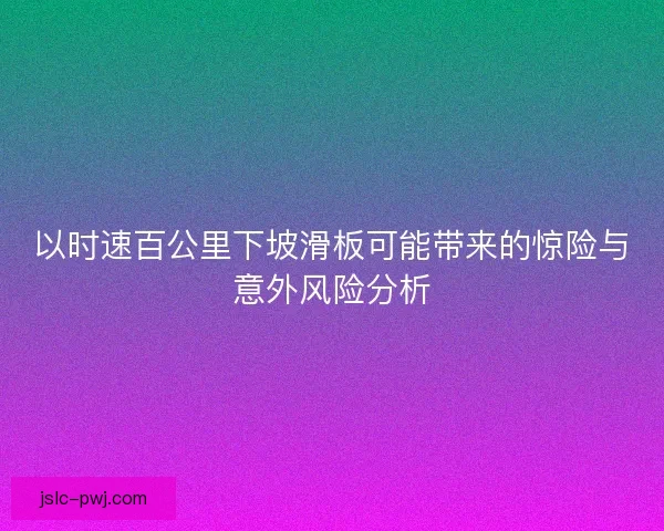 以时速百公里下坡滑板可能带来的惊险与意外风险分析