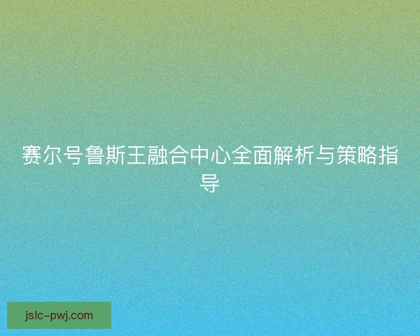 赛尔号鲁斯王融合中心全面解析与策略指导 赛尔号鲁斯王融合中心全面解析与策略指导
