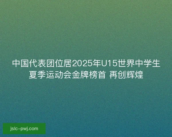 中国代表团位居2025年U15世界中学生夏季运动会金牌榜首 再创辉煌 中国代表团位居2025年U15世界中学生夏季运动会金牌榜首 再创辉煌