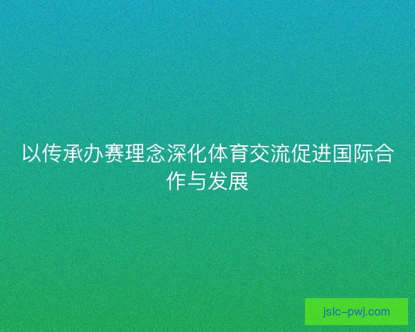 以传承办赛理念深化体育交流促进国际合作与发展 以传承办赛理念深化体育交流促进国际合作与发展