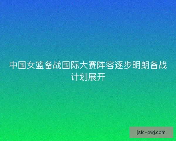 中国女篮备战国际大赛阵容逐步明朗备战计划展开 中国女篮备战国际大赛阵容逐步明朗备战计划展开