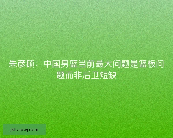 朱彦硕：中国男篮当前最大问题是篮板问题而非后卫短缺