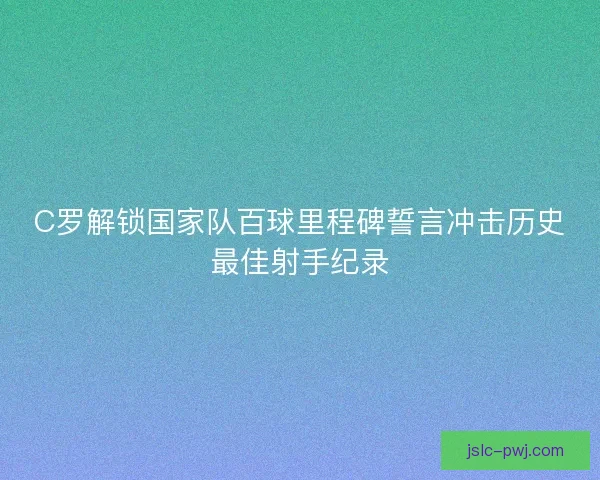 C罗解锁国家队百球里程碑誓言冲击历史最佳射手纪录
