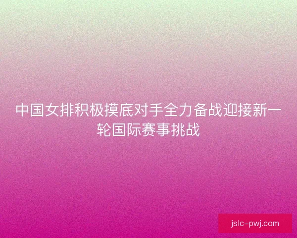 中国女排积极摸底对手全力备战迎接新一轮国际赛事挑战
