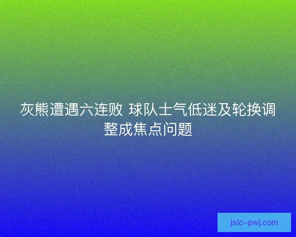 灰熊遭遇六连败 球队士气低迷及轮换调整成焦点问题 灰熊遭遇六连败 球队士气低迷及轮换调整成焦点问题